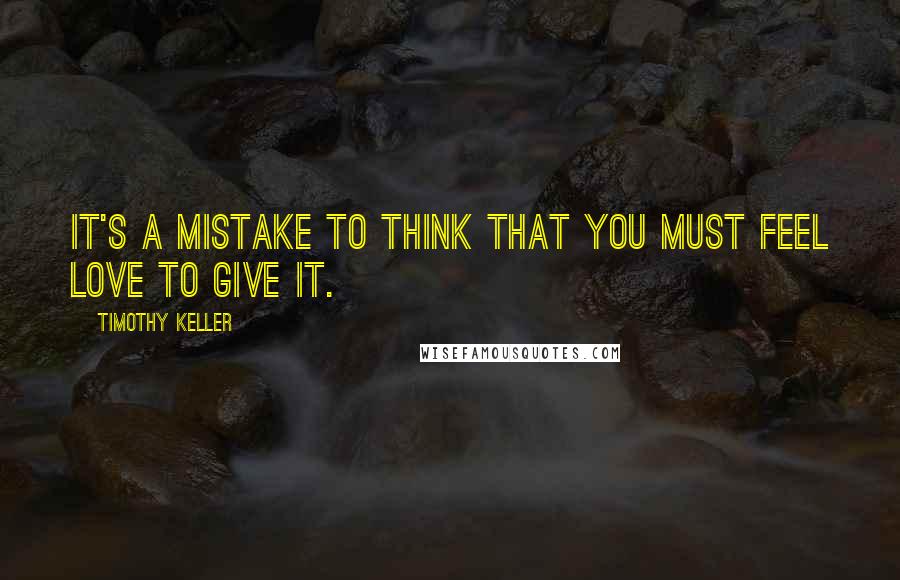 Timothy Keller Quotes: It's a mistake to think that you must feel love to give it.