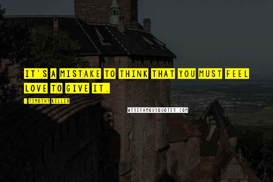 Timothy Keller Quotes: It's a mistake to think that you must feel love to give it.