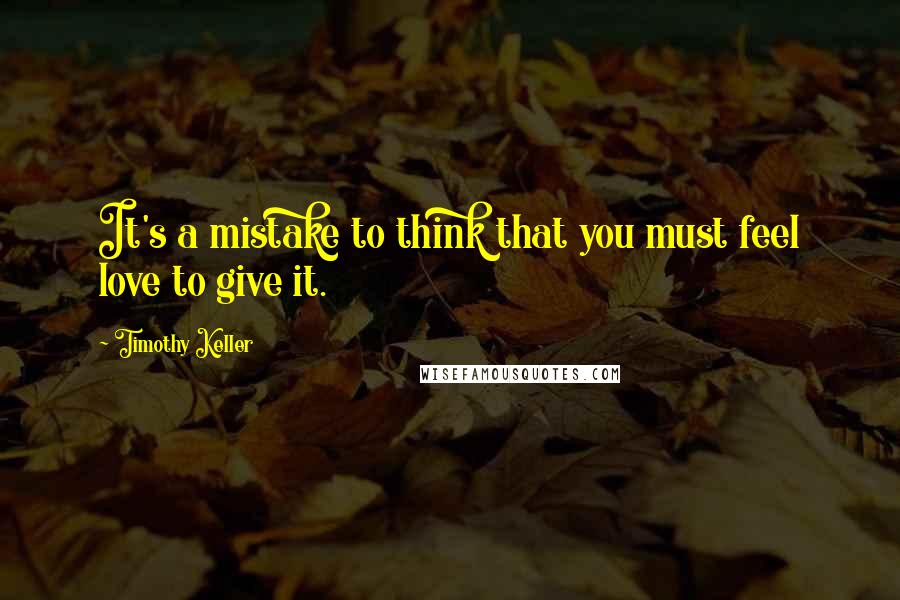 Timothy Keller Quotes: It's a mistake to think that you must feel love to give it.