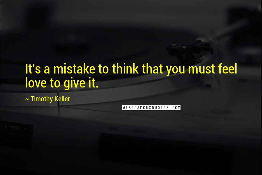 Timothy Keller Quotes: It's a mistake to think that you must feel love to give it.