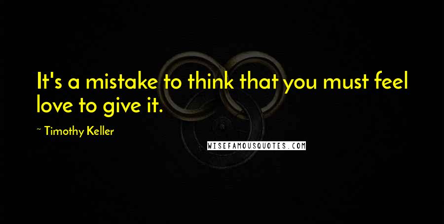 Timothy Keller Quotes: It's a mistake to think that you must feel love to give it.