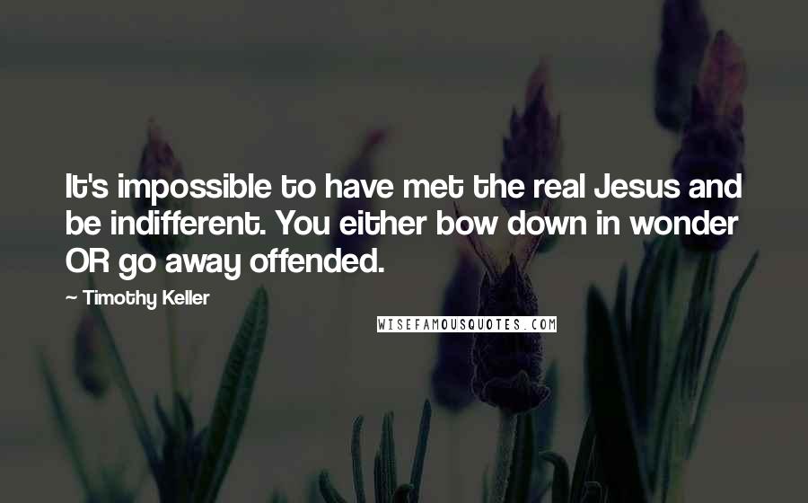 Timothy Keller Quotes: It's impossible to have met the real Jesus and be indifferent. You either bow down in wonder OR go away offended.