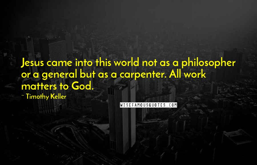 Timothy Keller Quotes: Jesus came into this world not as a philosopher or a general but as a carpenter. All work matters to God.