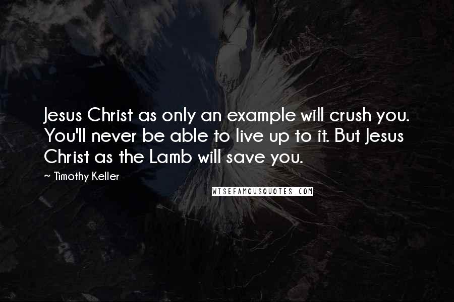 Timothy Keller Quotes: Jesus Christ as only an example will crush you. You'll never be able to live up to it. But Jesus Christ as the Lamb will save you.