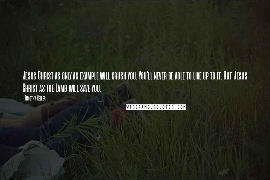 Timothy Keller Quotes: Jesus Christ as only an example will crush you. You'll never be able to live up to it. But Jesus Christ as the Lamb will save you.