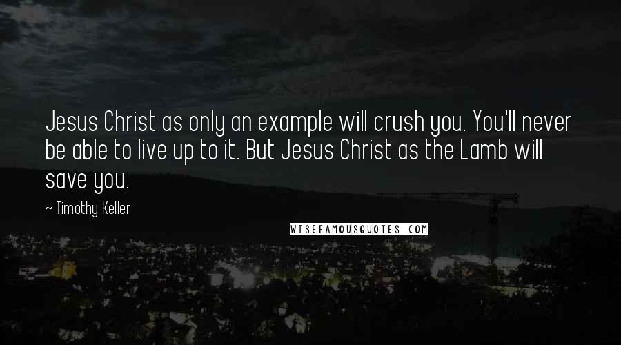 Timothy Keller Quotes: Jesus Christ as only an example will crush you. You'll never be able to live up to it. But Jesus Christ as the Lamb will save you.