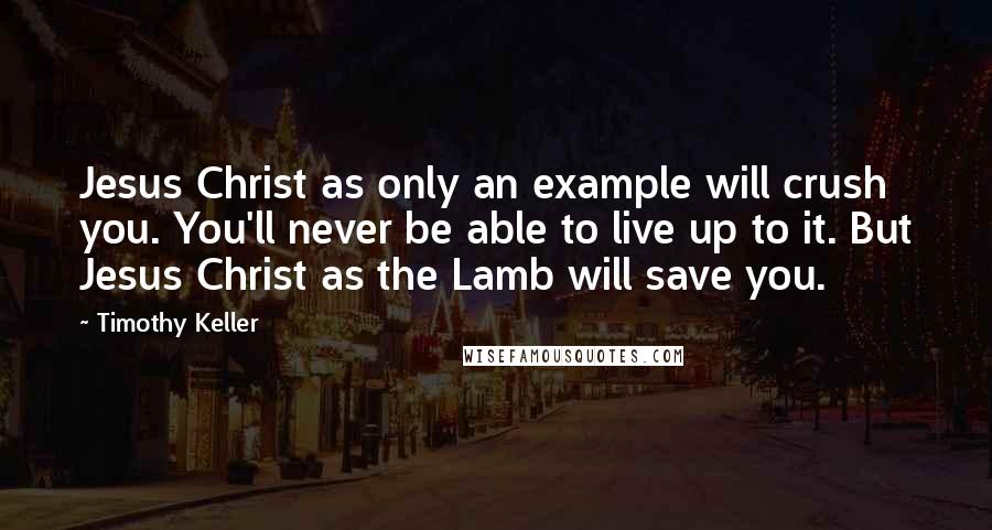 Timothy Keller Quotes: Jesus Christ as only an example will crush you. You'll never be able to live up to it. But Jesus Christ as the Lamb will save you.