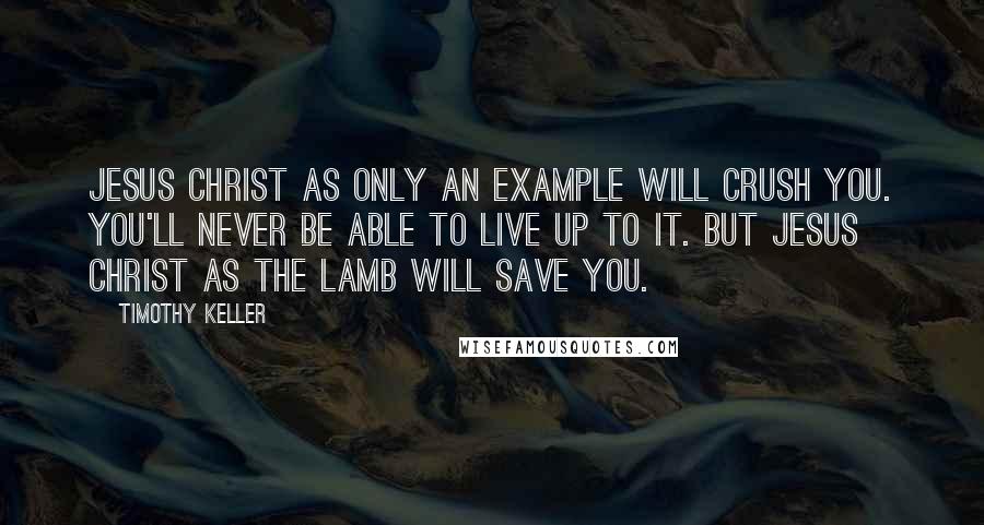 Timothy Keller Quotes: Jesus Christ as only an example will crush you. You'll never be able to live up to it. But Jesus Christ as the Lamb will save you.