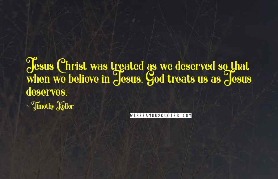 Timothy Keller Quotes: Jesus Christ was treated as we deserved so that when we believe in Jesus, God treats us as Jesus deserves.