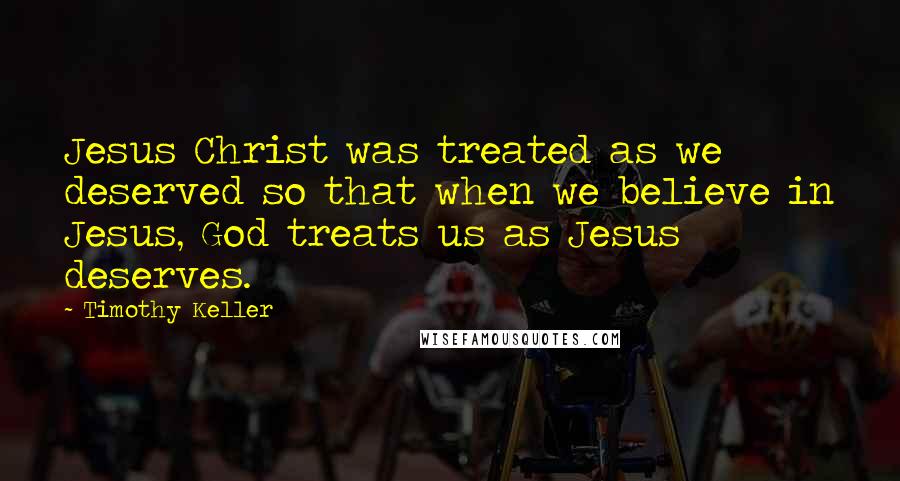 Timothy Keller Quotes: Jesus Christ was treated as we deserved so that when we believe in Jesus, God treats us as Jesus deserves.