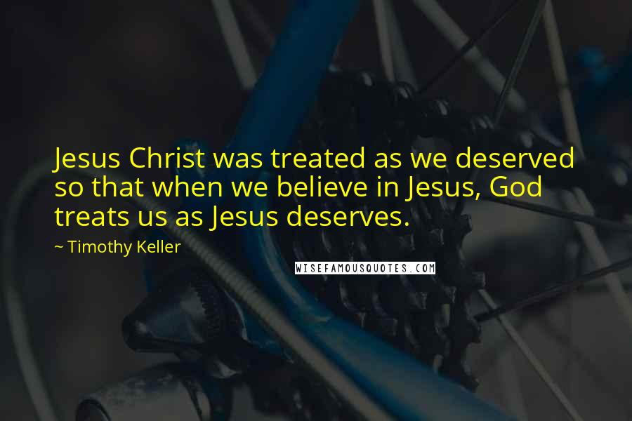 Timothy Keller Quotes: Jesus Christ was treated as we deserved so that when we believe in Jesus, God treats us as Jesus deserves.