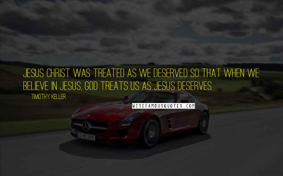 Timothy Keller Quotes: Jesus Christ was treated as we deserved so that when we believe in Jesus, God treats us as Jesus deserves.