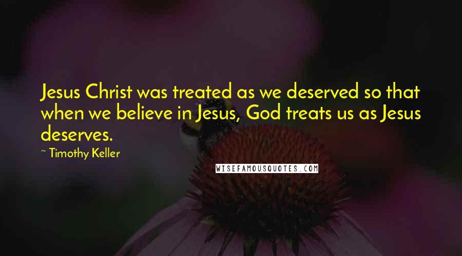 Timothy Keller Quotes: Jesus Christ was treated as we deserved so that when we believe in Jesus, God treats us as Jesus deserves.