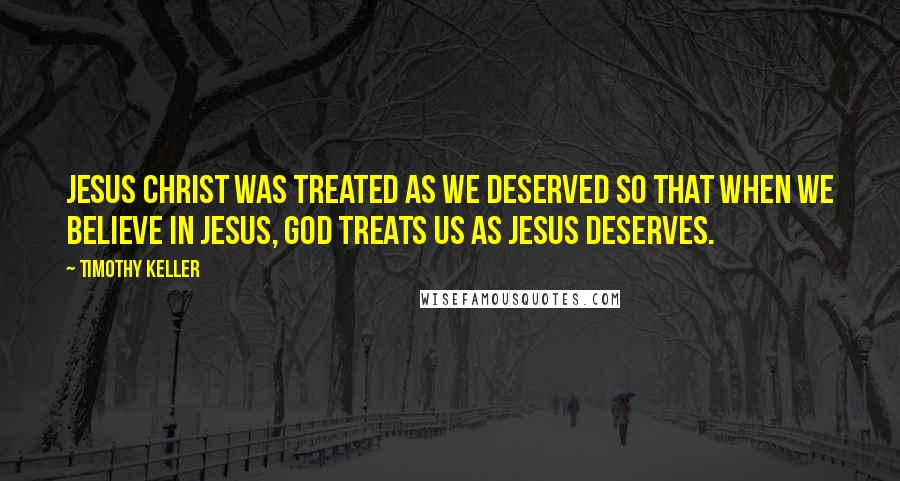 Timothy Keller Quotes: Jesus Christ was treated as we deserved so that when we believe in Jesus, God treats us as Jesus deserves.
