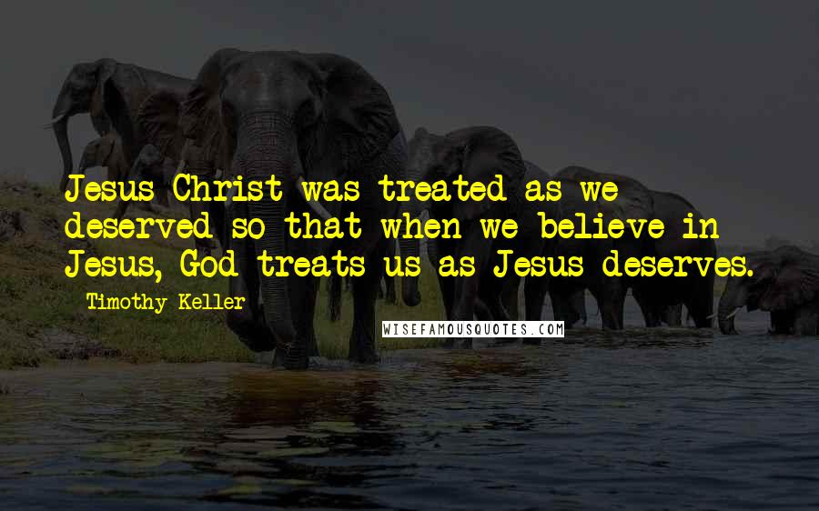 Timothy Keller Quotes: Jesus Christ was treated as we deserved so that when we believe in Jesus, God treats us as Jesus deserves.