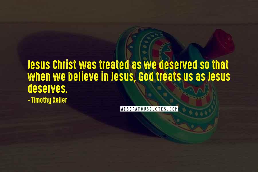 Timothy Keller Quotes: Jesus Christ was treated as we deserved so that when we believe in Jesus, God treats us as Jesus deserves.