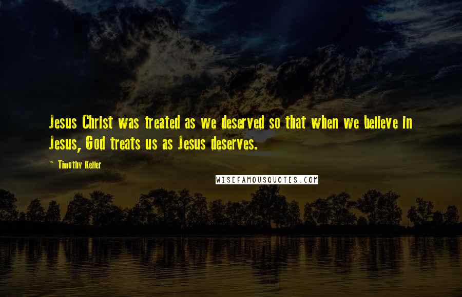 Timothy Keller Quotes: Jesus Christ was treated as we deserved so that when we believe in Jesus, God treats us as Jesus deserves.
