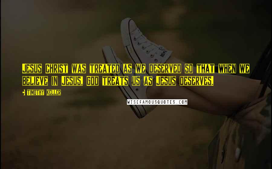 Timothy Keller Quotes: Jesus Christ was treated as we deserved so that when we believe in Jesus, God treats us as Jesus deserves.