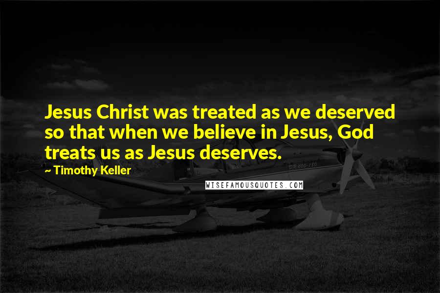 Timothy Keller Quotes: Jesus Christ was treated as we deserved so that when we believe in Jesus, God treats us as Jesus deserves.