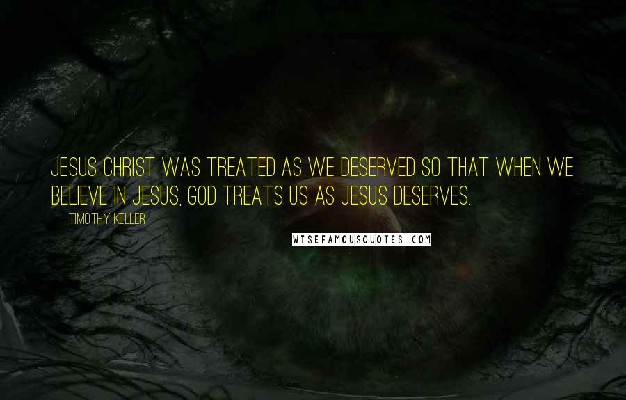 Timothy Keller Quotes: Jesus Christ was treated as we deserved so that when we believe in Jesus, God treats us as Jesus deserves.