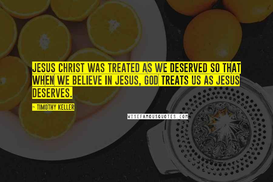 Timothy Keller Quotes: Jesus Christ was treated as we deserved so that when we believe in Jesus, God treats us as Jesus deserves.