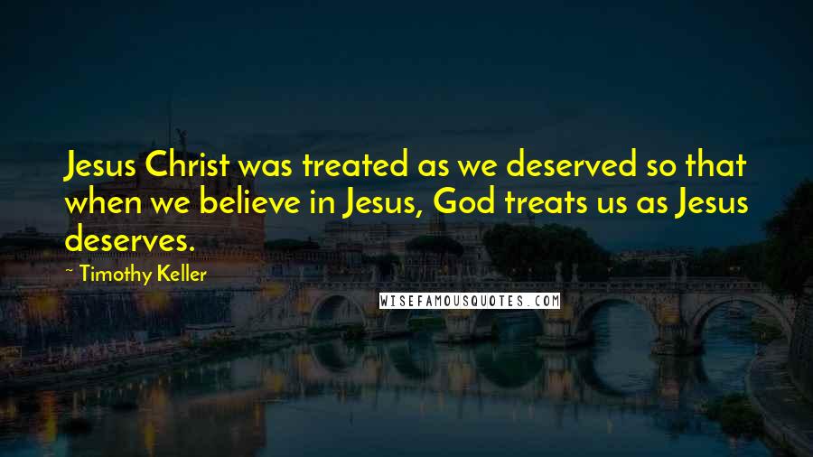 Timothy Keller Quotes: Jesus Christ was treated as we deserved so that when we believe in Jesus, God treats us as Jesus deserves.
