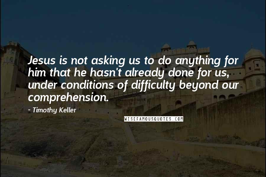 Timothy Keller Quotes: Jesus is not asking us to do anything for him that he hasn't already done for us, under conditions of difficulty beyond our comprehension.