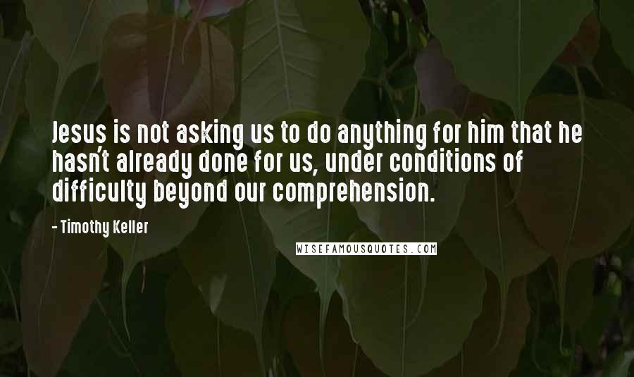 Timothy Keller Quotes: Jesus is not asking us to do anything for him that he hasn't already done for us, under conditions of difficulty beyond our comprehension.
