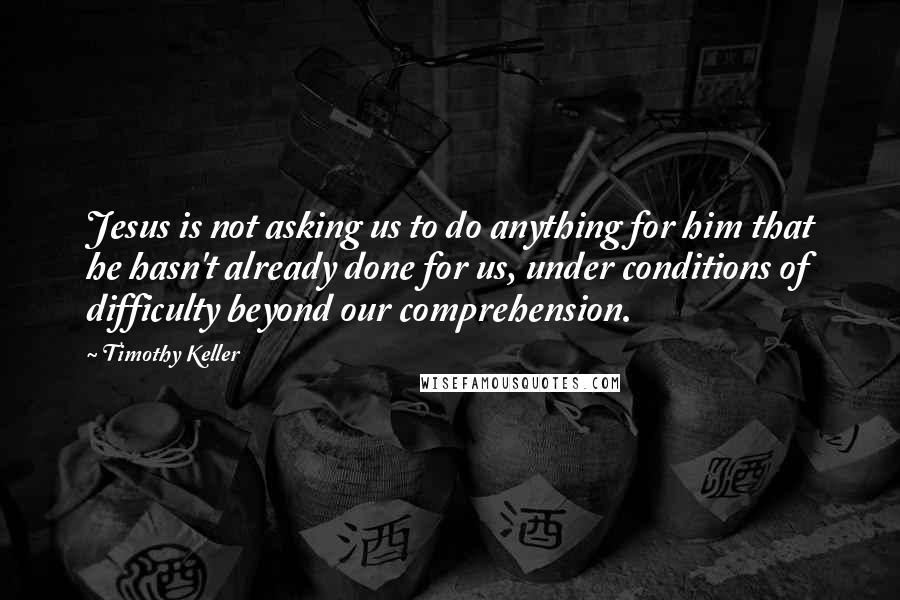 Timothy Keller Quotes: Jesus is not asking us to do anything for him that he hasn't already done for us, under conditions of difficulty beyond our comprehension.