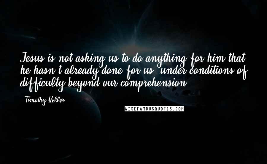 Timothy Keller Quotes: Jesus is not asking us to do anything for him that he hasn't already done for us, under conditions of difficulty beyond our comprehension.