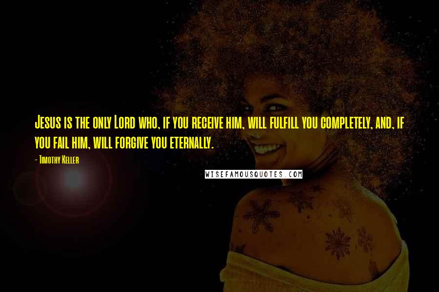 Timothy Keller Quotes: Jesus is the only Lord who, if you receive him, will fulfill you completely, and, if you fail him, will forgive you eternally.