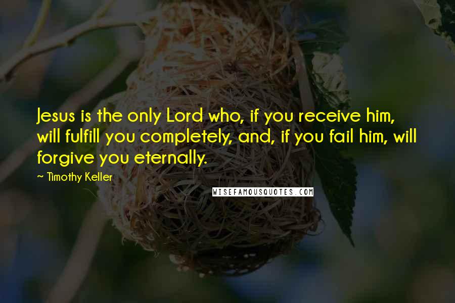 Timothy Keller Quotes: Jesus is the only Lord who, if you receive him, will fulfill you completely, and, if you fail him, will forgive you eternally.