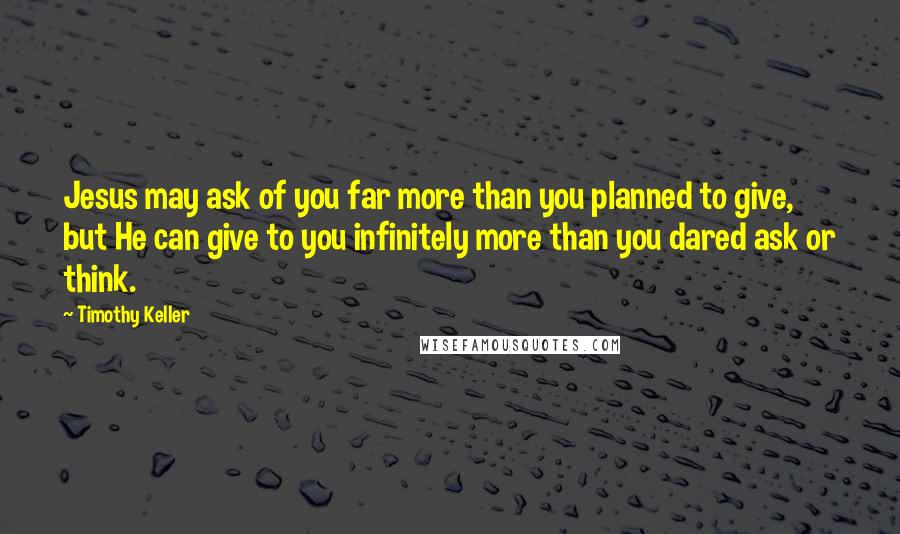 Timothy Keller Quotes: Jesus may ask of you far more than you planned to give, but He can give to you infinitely more than you dared ask or think.