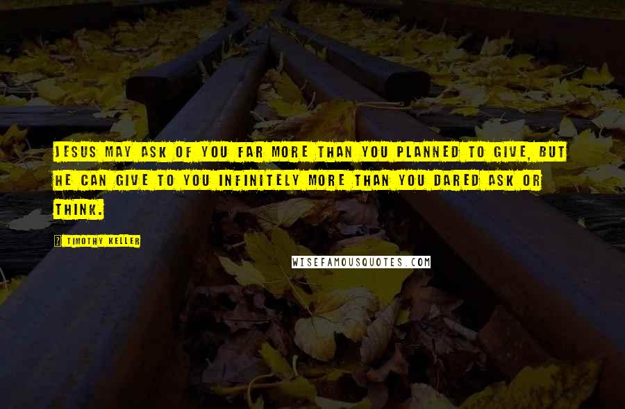 Timothy Keller Quotes: Jesus may ask of you far more than you planned to give, but He can give to you infinitely more than you dared ask or think.