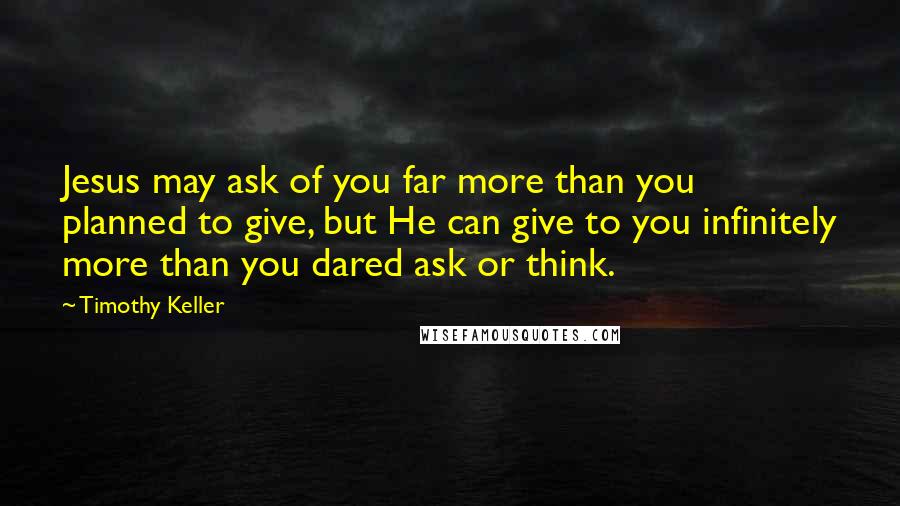 Timothy Keller Quotes: Jesus may ask of you far more than you planned to give, but He can give to you infinitely more than you dared ask or think.