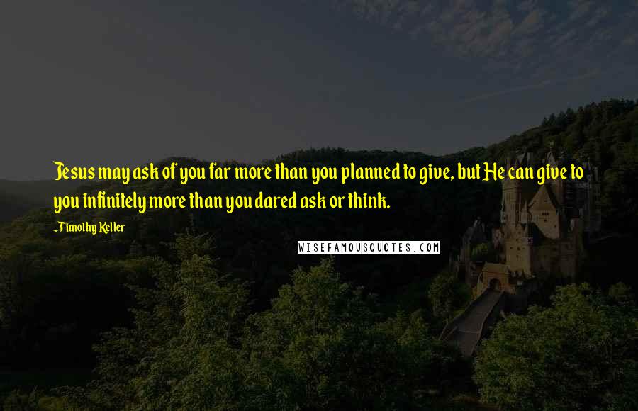 Timothy Keller Quotes: Jesus may ask of you far more than you planned to give, but He can give to you infinitely more than you dared ask or think.