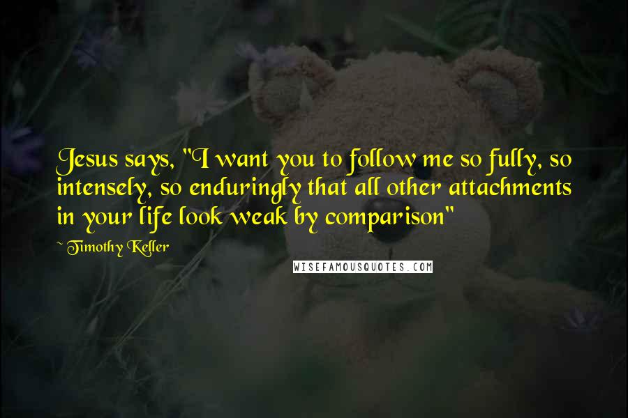 Timothy Keller Quotes: Jesus says, "I want you to follow me so fully, so intensely, so enduringly that all other attachments in your life look weak by comparison"