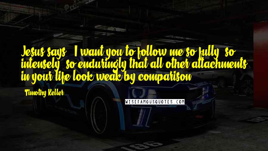 Timothy Keller Quotes: Jesus says, "I want you to follow me so fully, so intensely, so enduringly that all other attachments in your life look weak by comparison"