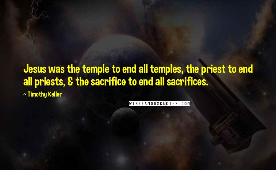 Timothy Keller Quotes: Jesus was the temple to end all temples, the priest to end all priests, & the sacrifice to end all sacrifices.