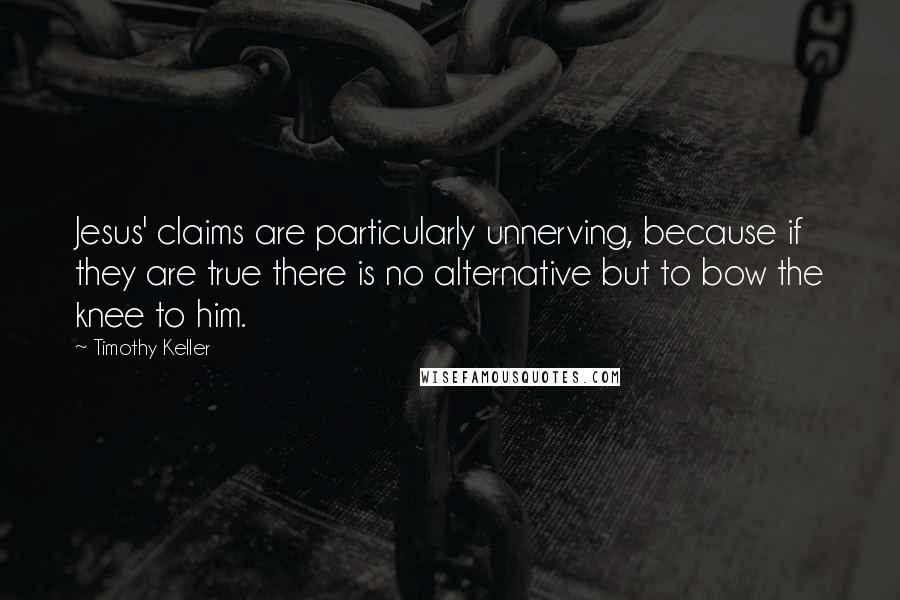 Timothy Keller Quotes: Jesus' claims are particularly unnerving, because if they are true there is no alternative but to bow the knee to him.