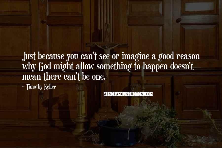 Timothy Keller Quotes: Just because you can't see or imagine a good reason why God might allow something to happen doesn't mean there can't be one.