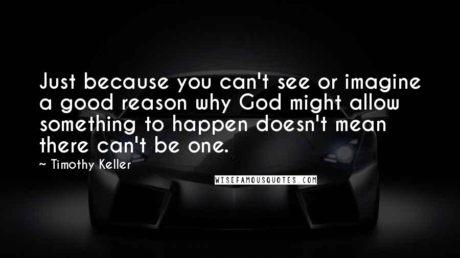 Timothy Keller Quotes: Just because you can't see or imagine a good reason why God might allow something to happen doesn't mean there can't be one.