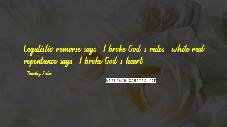 Timothy Keller Quotes: Legalistic remorse says, "I broke God's rules," while real repentance says, "I broke God's heart."