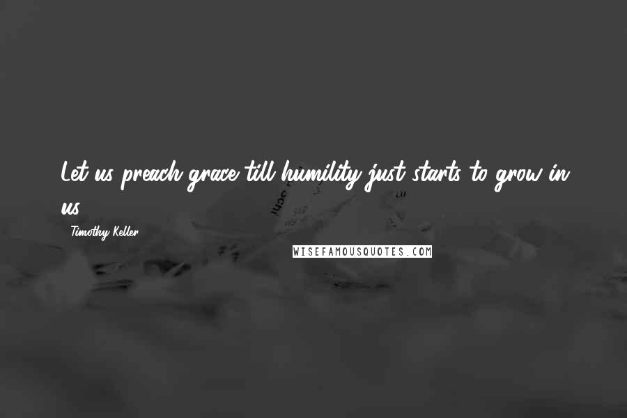 Timothy Keller Quotes: Let us preach grace till humility just starts to grow in us.