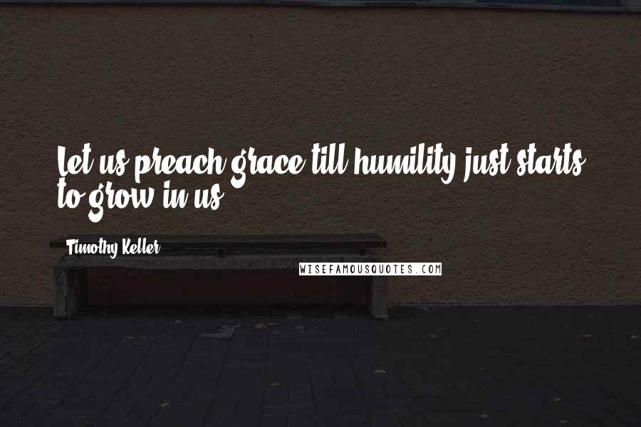 Timothy Keller Quotes: Let us preach grace till humility just starts to grow in us.