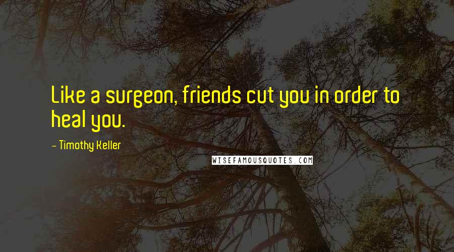 Timothy Keller Quotes: Like a surgeon, friends cut you in order to heal you.