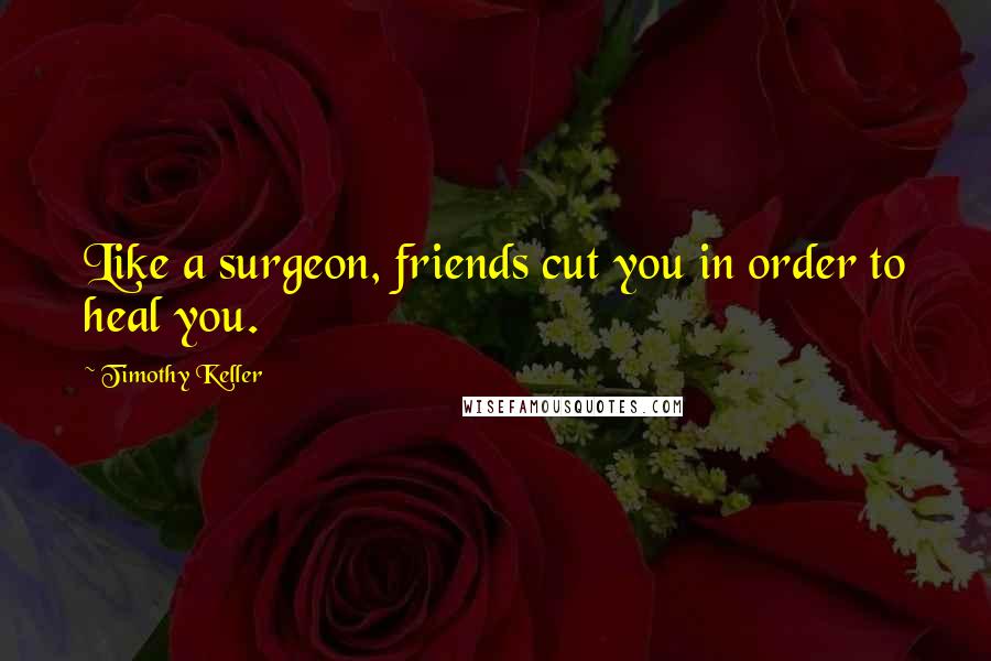 Timothy Keller Quotes: Like a surgeon, friends cut you in order to heal you.