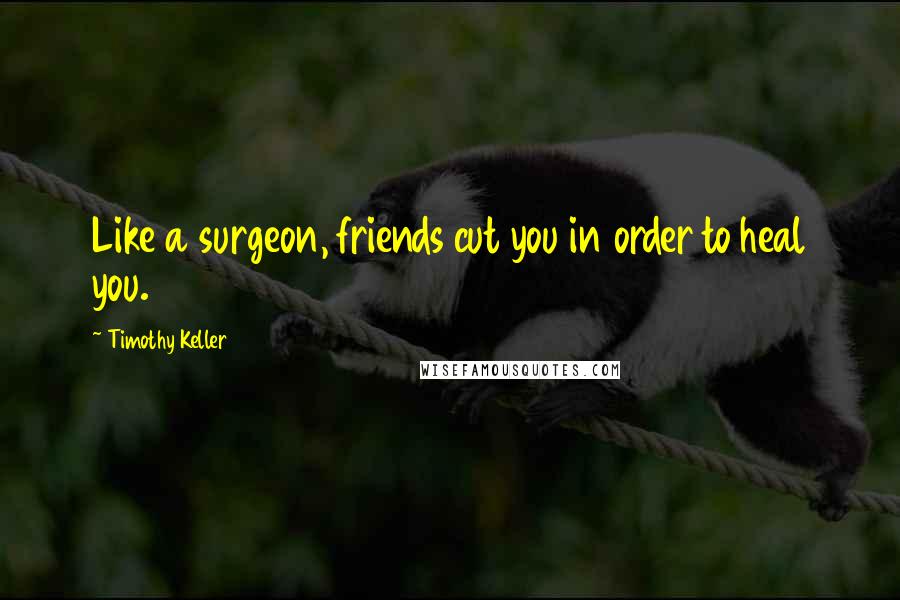 Timothy Keller Quotes: Like a surgeon, friends cut you in order to heal you.