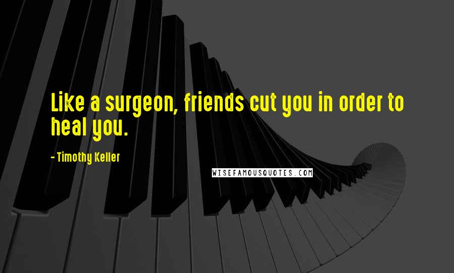 Timothy Keller Quotes: Like a surgeon, friends cut you in order to heal you.