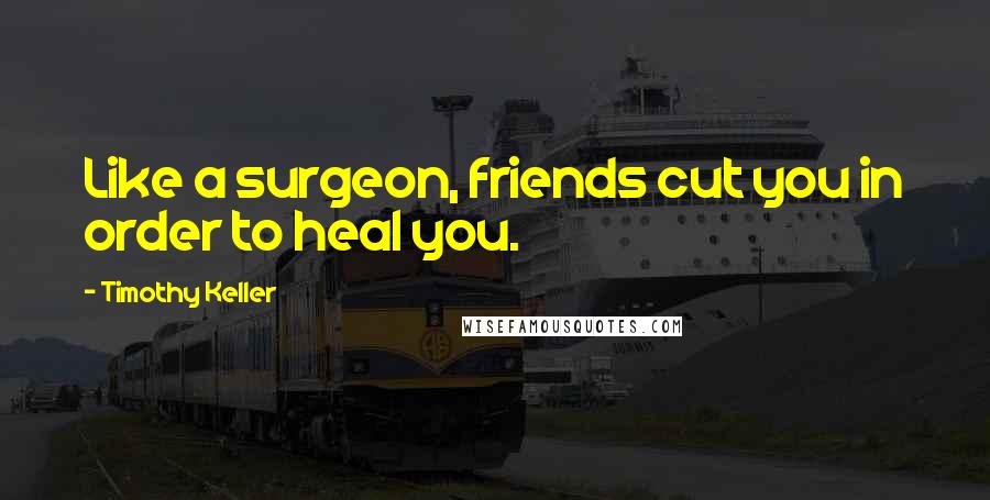 Timothy Keller Quotes: Like a surgeon, friends cut you in order to heal you.